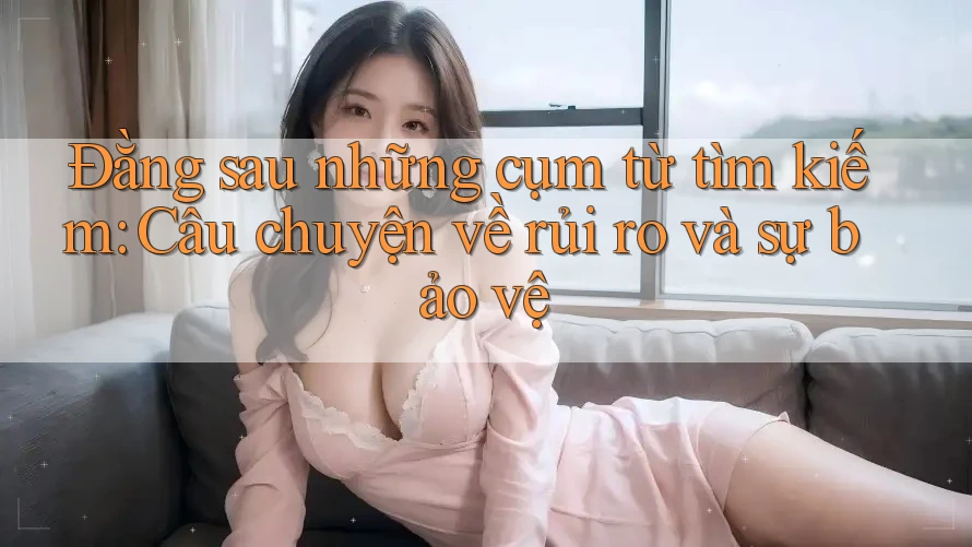 Đằng sau những cụm từ tìm kiếm: Câu chuyện về rủi ro và sự bảo vệ Đằng sau những cụm từ tìm kiếm: Câu chuyện về rủi ro và sự bảo vệ