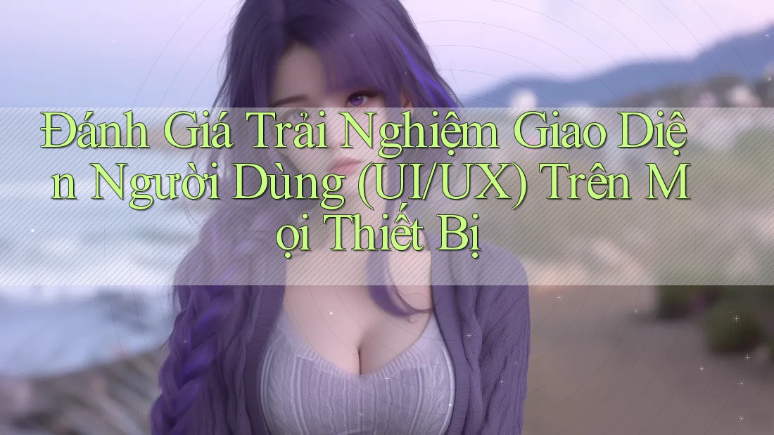 Đánh Giá Trải Nghiệm Giao Diện Người Dùng (UI/UX) Trên Mọi Thiết Bị Đánh Giá Trải Nghiệm Giao Diện Người Dùng (UI/UX) Trên Mọi Thiết Bị