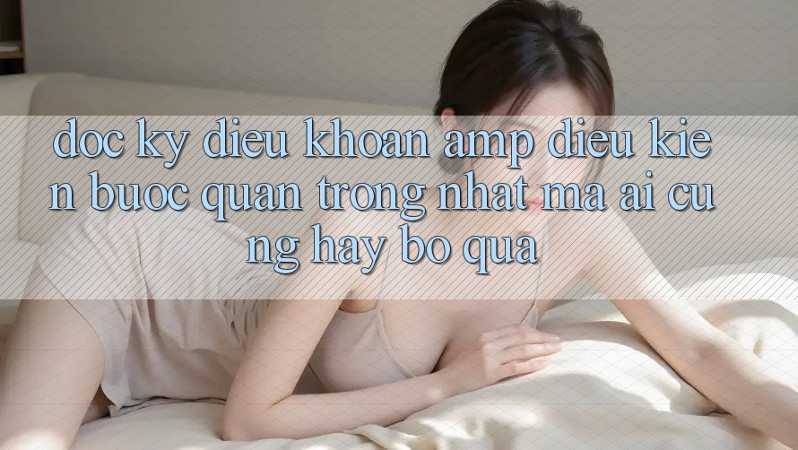 Đọc Kỹ “Điều Khoản & Điều Kiện” – Bước Quan Trọng Nhất Mà Ai Cũng Hay Bỏ Qua Đọc Kỹ “Điều Khoản & Điều Kiện” – Bước Quan Trọng Nhất Mà Ai Cũng Hay Bỏ Qua