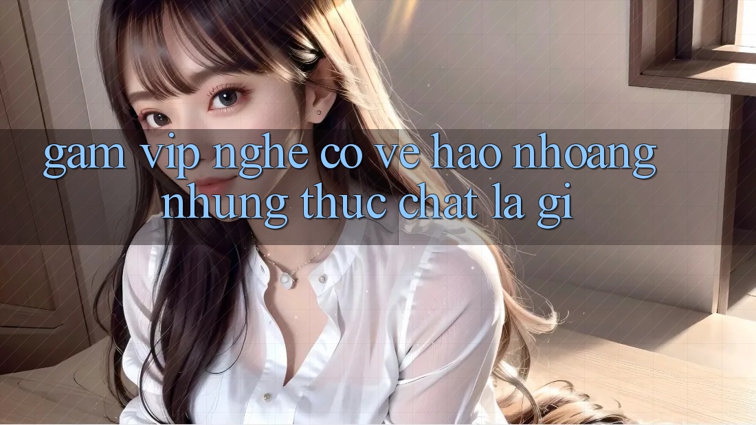 “Gam vip” nghe có vẻ hào nhoáng, nhưng thực chất là gì? “Gam vip” nghe có vẻ hào nhoáng, nhưng thực chất là gì?