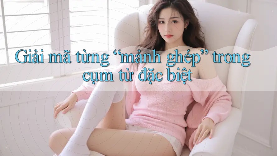 Giải mã từng “mảnh ghép” trong cụm từ đặc biệt Giải mã từng “mảnh ghép” trong cụm từ đặc biệt
