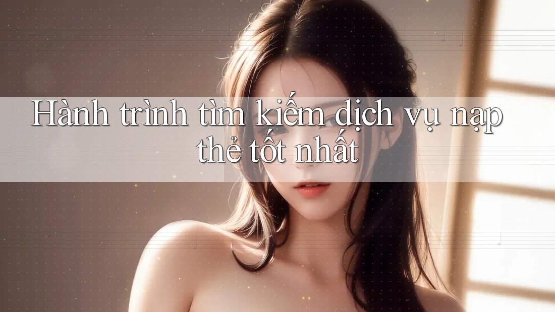 Hành trình tìm kiếm dịch vụ nạp thẻ tốt nhất
