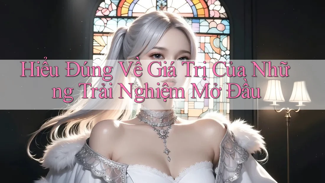Hiểu Đúng Về Giá Trị Của Những Trải Nghiệm Mở Đầu Hiểu Đúng Về Giá Trị Của Những Trải Nghiệm Mở Đầu