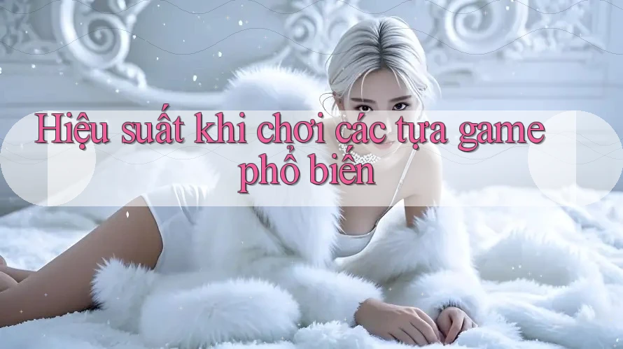 Hiệu suất khi chơi các tựa game phổ biến Hiệu suất khi chơi các tựa game phổ biến
