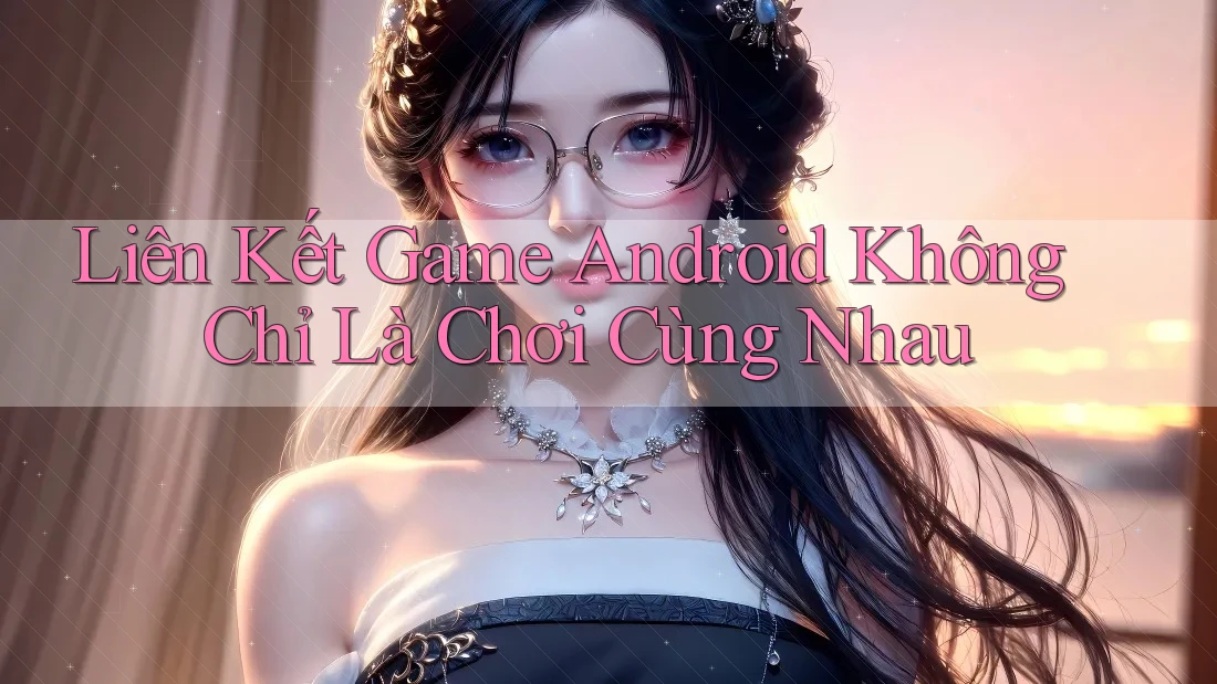 Liên Kết Game Android Không Chỉ Là Chơi Cùng Nhau