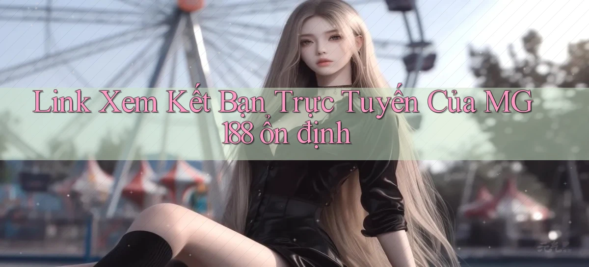 link xem kết bạn trực tuyến của mg188 ổn định