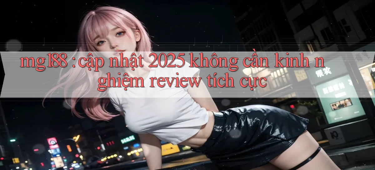 mg188 cập nhật 2025 không cần kinh nghiệm review tích cực