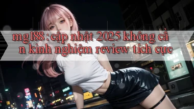 mg188 cập nhật 2025 không cần kinh nghiệm review tích cực