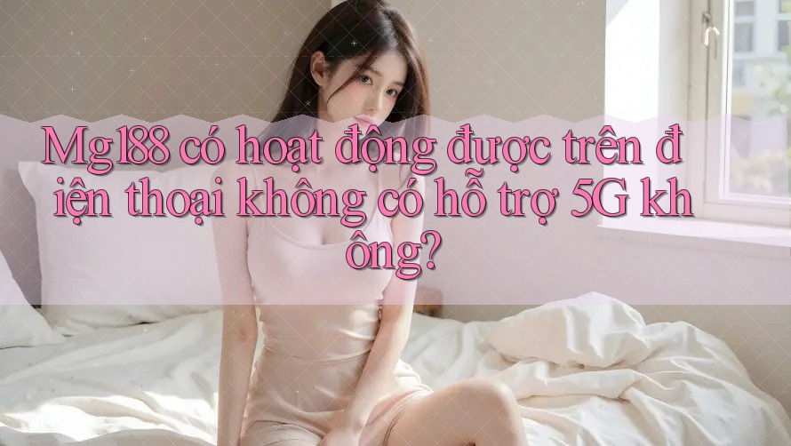 Mg188 có hoạt động được trên điện thoại không có hỗ trợ 5G không?