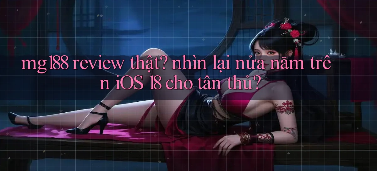 mg188 review thật nhìn lại nửa năm trên iOS 18 cho tân thủ