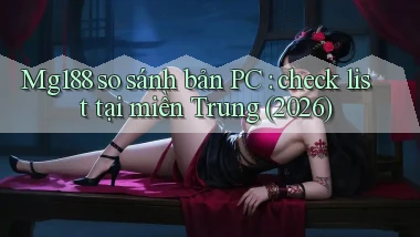 Mg188 so sánh bản PC check list tại miền Trung (2026)