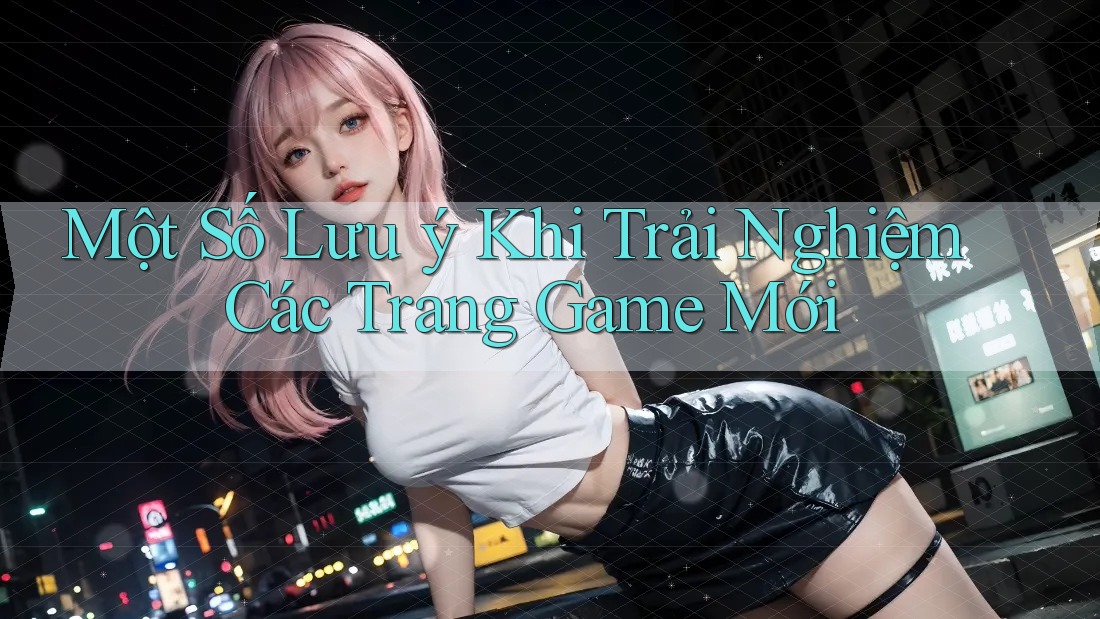 Một Số Lưu ý Khi Trải Nghiệm Các Trang Game Mới