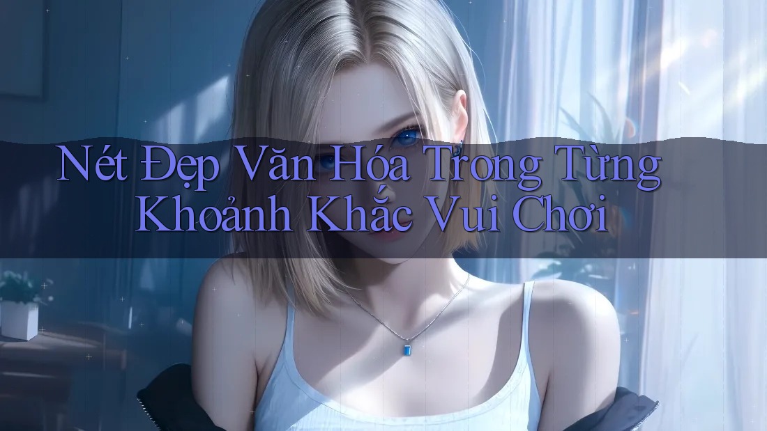 Nét Đẹp Văn Hóa Trong Từng Khoảnh Khắc Vui Chơi Nét Đẹp Văn Hóa Trong Từng Khoảnh Khắc Vui Chơi