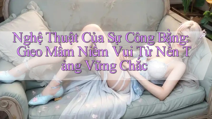 Nghệ Thuật Của Sự Công Bằng: Gieo Mầm Niềm Vui Từ Nền Tảng Vững Chắc Nghệ Thuật Của Sự Công Bằng: Gieo Mầm Niềm Vui Từ Nền Tảng Vững Chắc