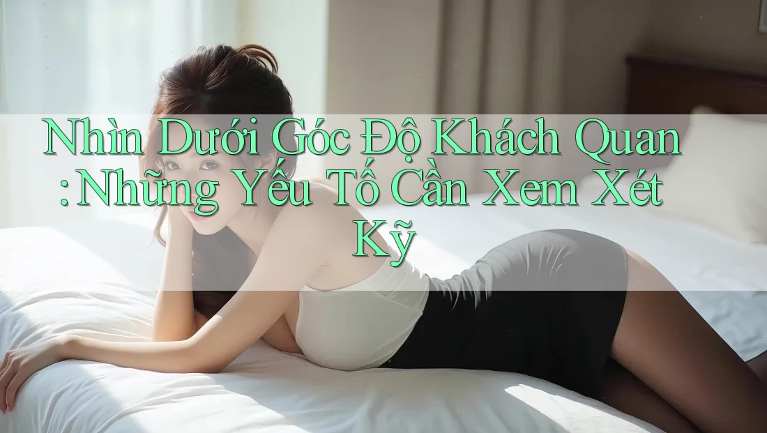 Nhìn Dưới Góc Độ Khách Quan: Những Yếu Tố Cần Xem Xét Kỹ
