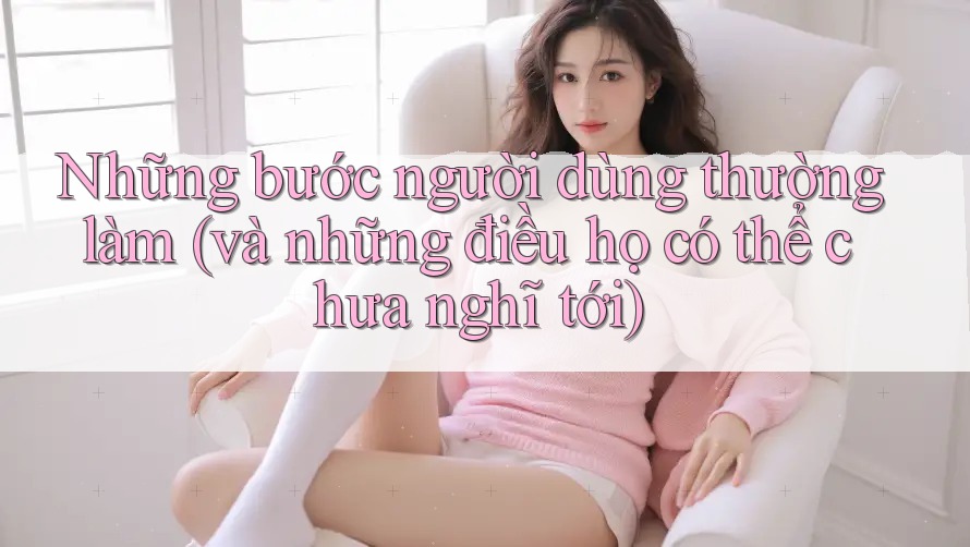 Những bước người dùng thường làm (và những điều họ có thể chưa nghĩ tới) Những bước người dùng thường làm (và những điều họ có thể chưa nghĩ tới)