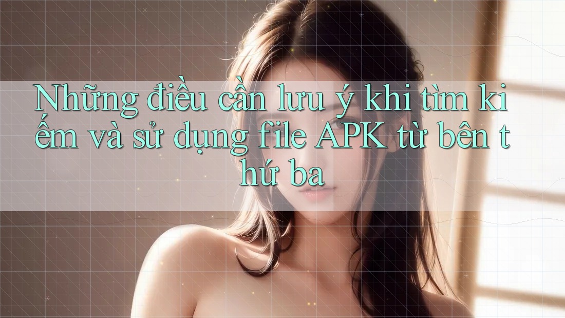 Những điều cần lưu ý khi tìm kiếm và sử dụng file APK từ bên thứ ba Những điều cần lưu ý khi tìm kiếm và sử dụng file APK từ bên thứ ba