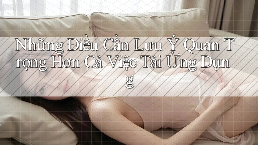 Những Điều Cần Lưu Ý Quan Trọng Hơn Cả Việc Tải Ứng Dụng Những Điều Cần Lưu Ý Quan Trọng Hơn Cả Việc Tải Ứng Dụng