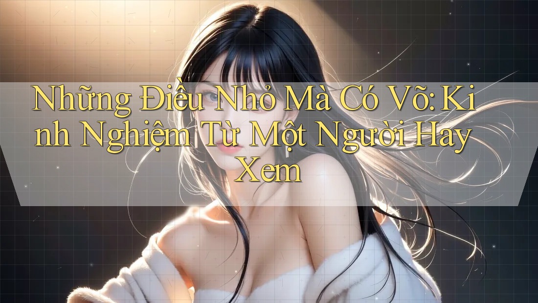 Những Điều Nhỏ Mà Có Võ: Kinh Nghiệm Từ Một Người Hay Xem Những Điều Nhỏ Mà Có Võ: Kinh Nghiệm Từ Một Người Hay Xem