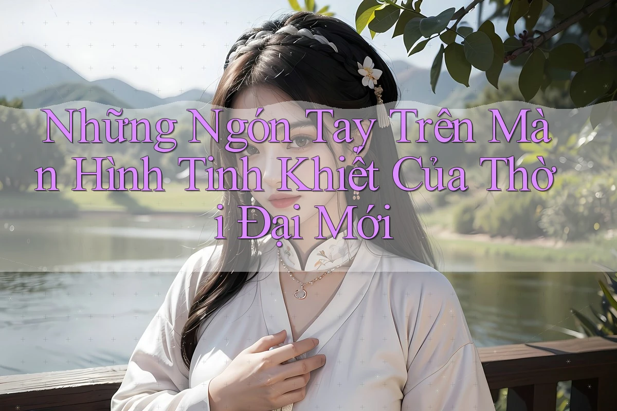 Những Ngón Tay Trên Màn Hình Tinh Khiết Của Thời Đại Mới Những Ngón Tay Trên Màn Hình Tinh Khiết Của Thời Đại Mới