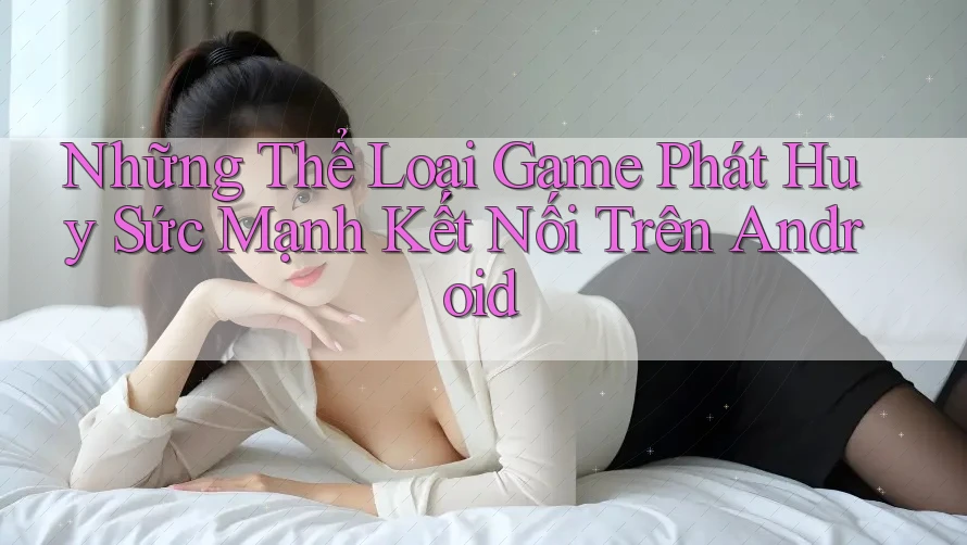 Những Thể Loại Game Phát Huy Sức Mạnh Kết Nối Trên Android