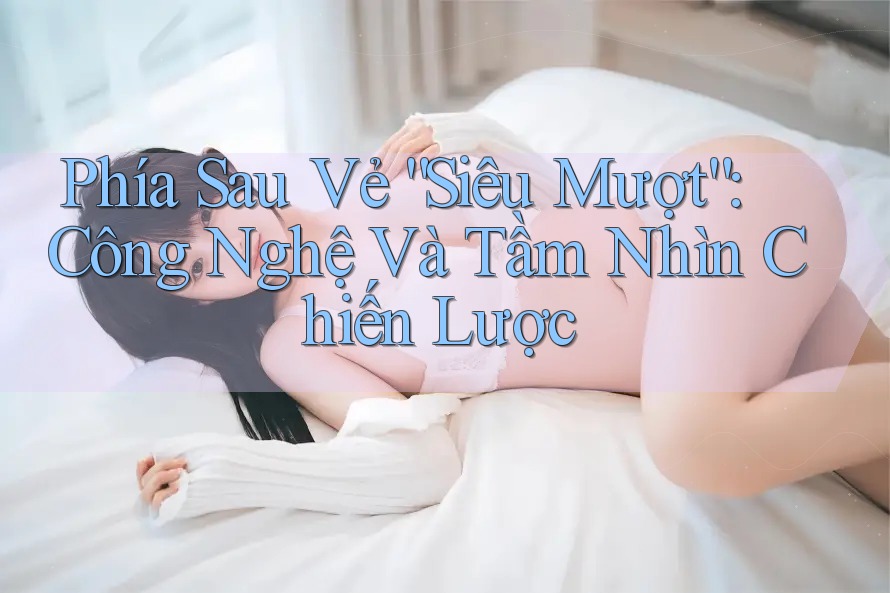 Phía Sau Vẻ “Siêu Mượt”: Công Nghệ Và Tầm Nhìn Chiến Lược Phía Sau Vẻ “Siêu Mượt”: Công Nghệ Và Tầm Nhìn Chiến Lược