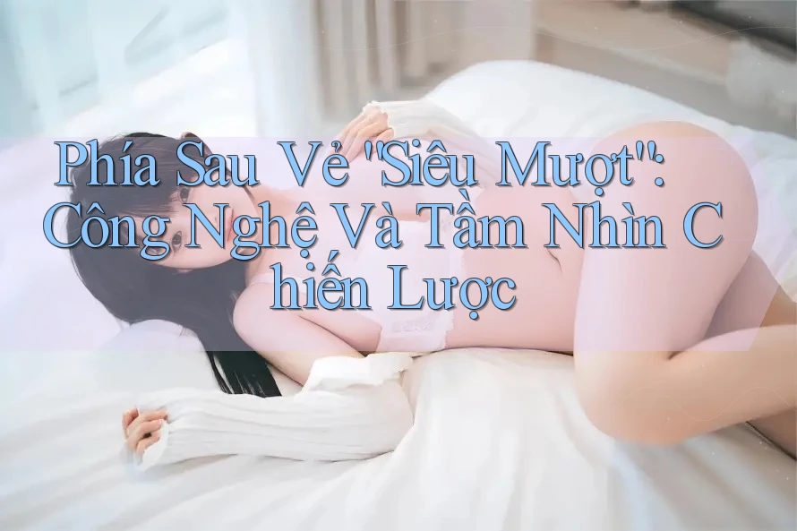 Phía Sau Vẻ “Siêu Mượt”: Công Nghệ Và Tầm Nhìn Chiến Lược Phía Sau Vẻ “Siêu Mượt”: Công Nghệ Và Tầm Nhìn Chiến Lược