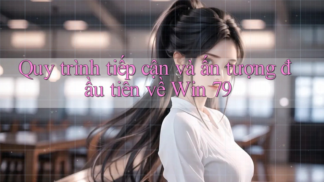 Quy trình tiếp cận và ấn tượng đầu tiên về Win 79 Quy trình tiếp cận và ấn tượng đầu tiên về Win 79