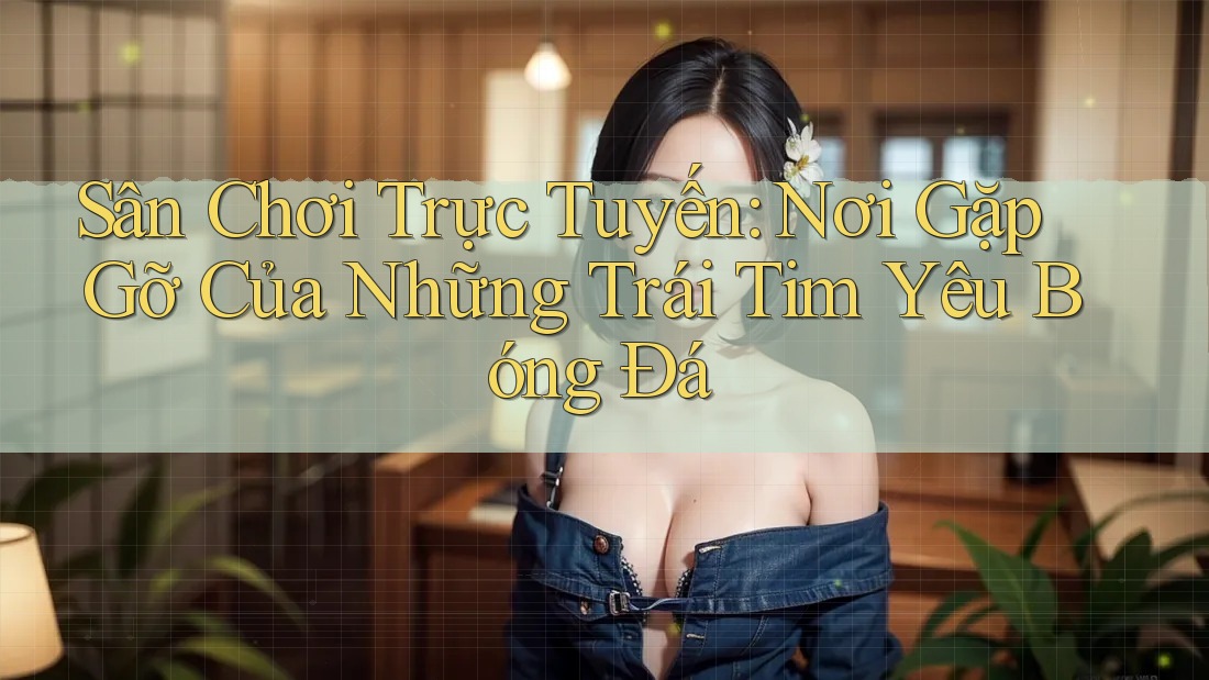 Sân Chơi Trực Tuyến: Nơi Gặp Gỡ Của Những Trái Tim Yêu Bóng Đá Sân Chơi Trực Tuyến: Nơi Gặp Gỡ Của Những Trái Tim Yêu Bóng Đá
