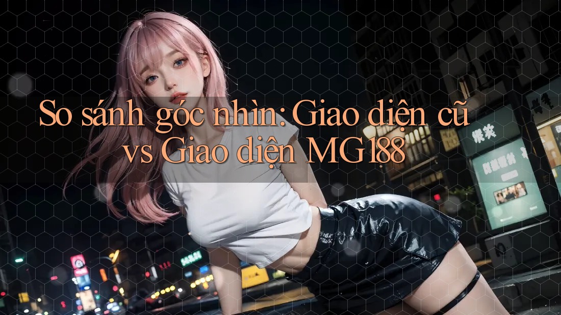 So sánh góc nhìn: Giao diện cũ vs Giao diện MG188 So sánh góc nhìn: Giao diện cũ vs Giao diện MG188