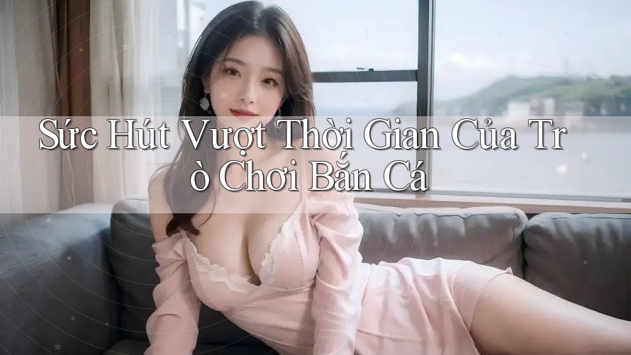 Sức Hút Vượt Thời Gian Của Trò Chơi Bắn Cá Sức Hút Vượt Thời Gian Của Trò Chơi Bắn Cá