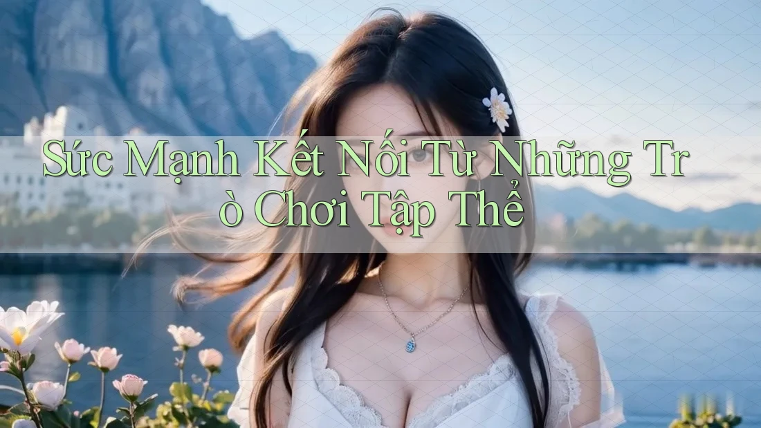 Sức Mạnh Kết Nối Từ Những Trò Chơi Tập Thể Sức Mạnh Kết Nối Từ Những Trò Chơi Tập Thể
