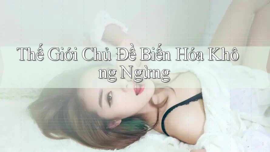 Thế Giới Chủ Đề Biến Hóa Không Ngừng Thế Giới Chủ Đề Biến Hóa Không Ngừng