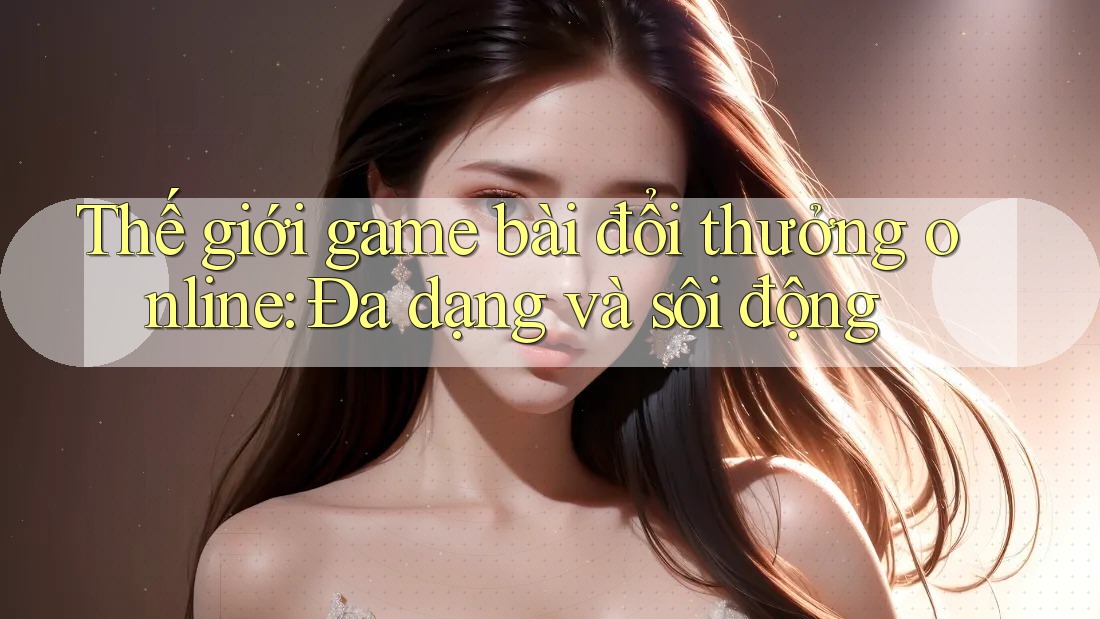 Thế giới game bài đổi thưởng online: Đa dạng và sôi động Thế giới game bài đổi thưởng online: Đa dạng và sôi động