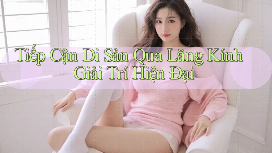 Tiếp Cận Di Sản Qua Lăng Kính Giải Trí Hiện Đại