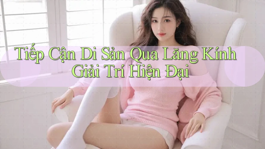 Tiếp Cận Di Sản Qua Lăng Kính Giải Trí Hiện Đại