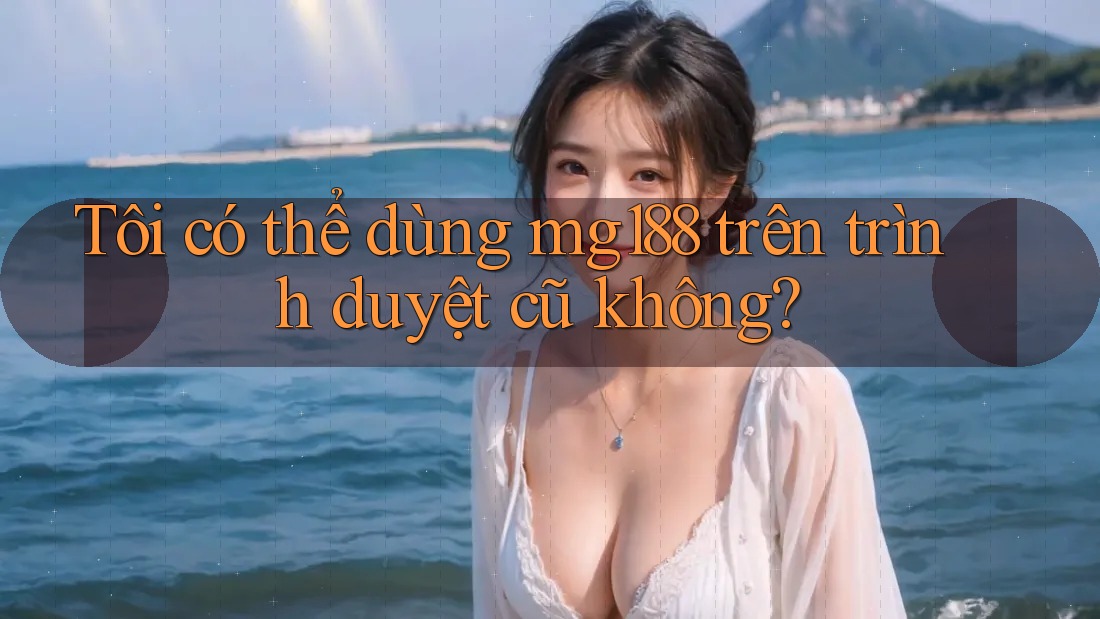 Tôi có thể dùng mg188 trên trình duyệt cũ không? Tôi có thể dùng mg188 trên trình duyệt cũ không?