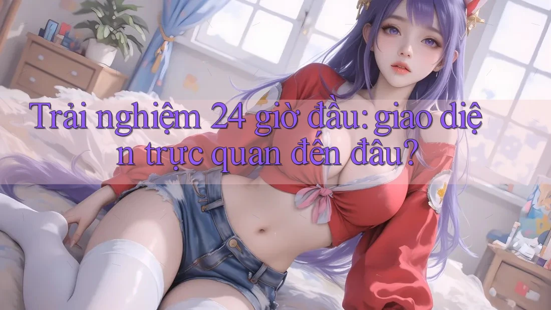 Trải nghiệm 24 giờ đầu: giao diện trực quan đến đâu? Trải nghiệm 24 giờ đầu: giao diện trực quan đến đâu?