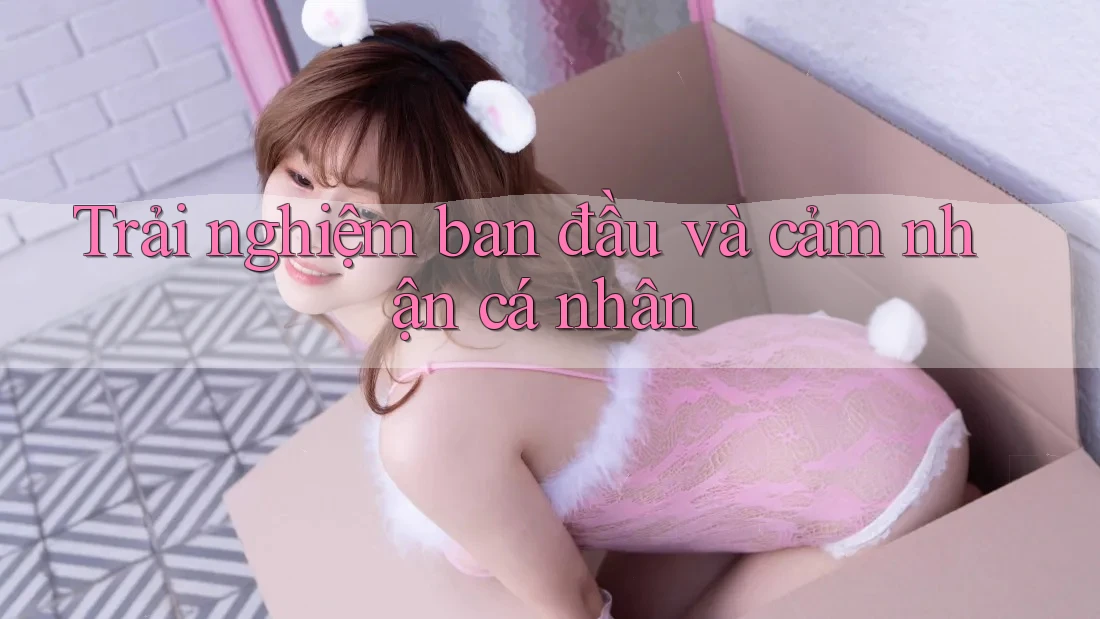 Trải nghiệm ban đầu và cảm nhận cá nhân Trải nghiệm ban đầu và cảm nhận cá nhân