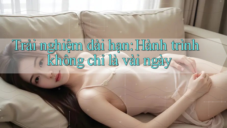 Trải nghiệm dài hạn: Hành trình không chỉ là vài ngày Trải nghiệm dài hạn: Hành trình không chỉ là vài ngày