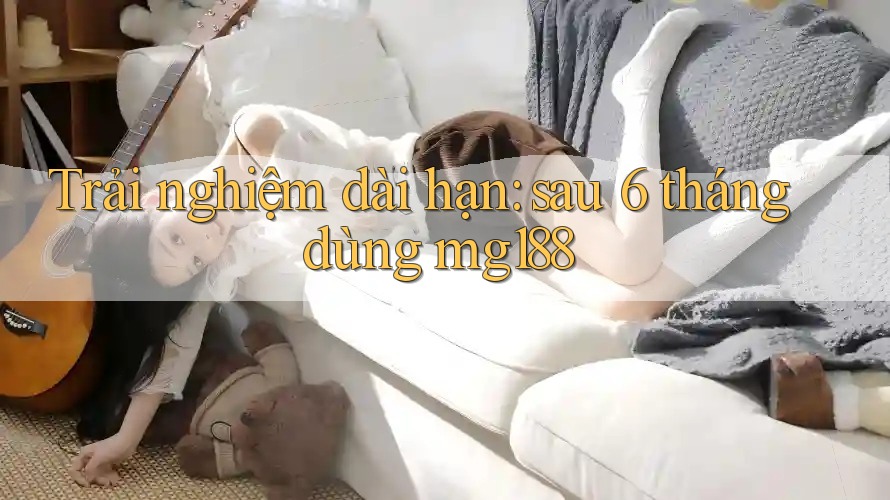 Trải nghiệm dài hạn: sau 6 tháng dùng mg188 Trải nghiệm dài hạn: sau 6 tháng dùng mg188