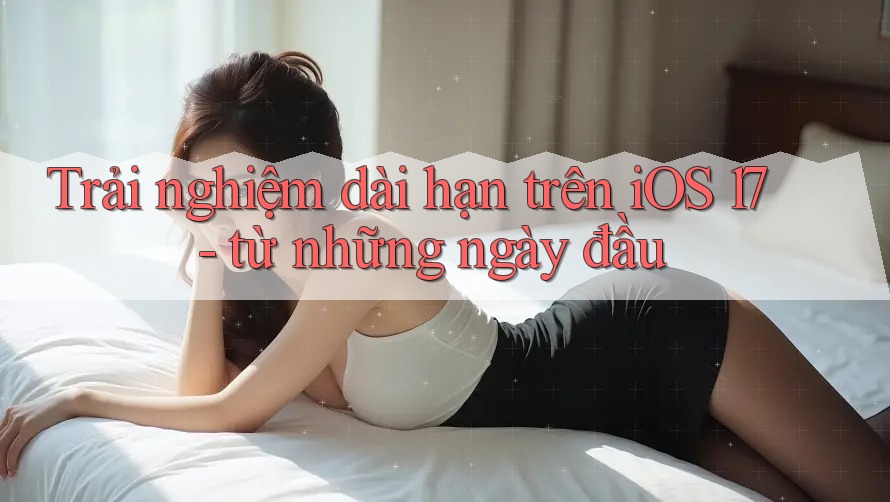 Trải nghiệm dài hạn trên iOS 17 - từ những ngày đầu Trải nghiệm dài hạn trên iOS 17 - từ những ngày đầu