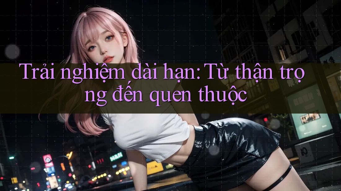 Trải nghiệm dài hạn: Từ thận trọng đến quen thuộc Trải nghiệm dài hạn: Từ thận trọng đến quen thuộc