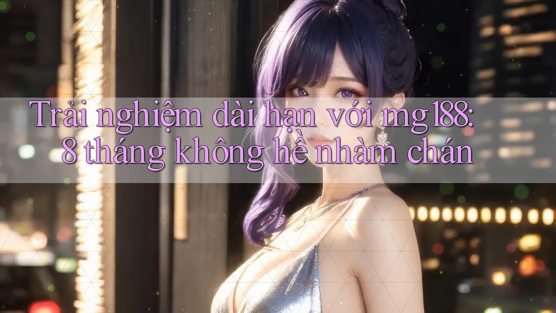Trải nghiệm dài hạn với mg188: 8 tháng không hề nhàm chán Trải nghiệm dài hạn với mg188: 8 tháng không hề nhàm chán