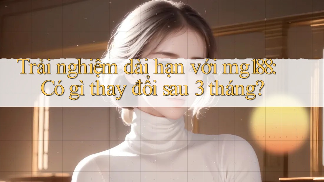 Trải nghiệm dài hạn với mg188: Có gì thay đổi sau 3 tháng? Trải nghiệm dài hạn với mg188: Có gì thay đổi sau 3 tháng?