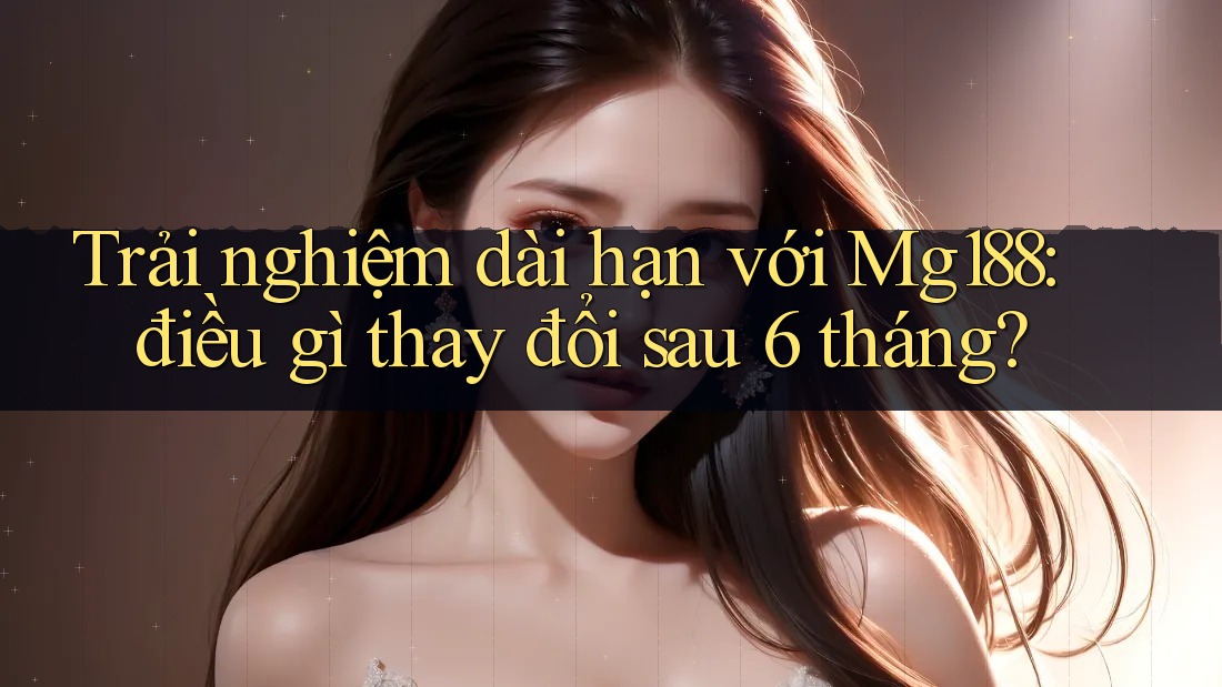Trải nghiệm dài hạn với Mg188: điều gì thay đổi sau 6 tháng? Trải nghiệm dài hạn với Mg188: điều gì thay đổi sau 6 tháng?