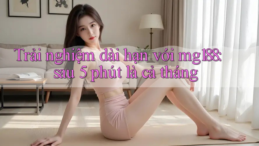 Trải nghiệm dài hạn với mg188: sau 5 phút là cả tháng Trải nghiệm dài hạn với mg188: sau 5 phút là cả tháng