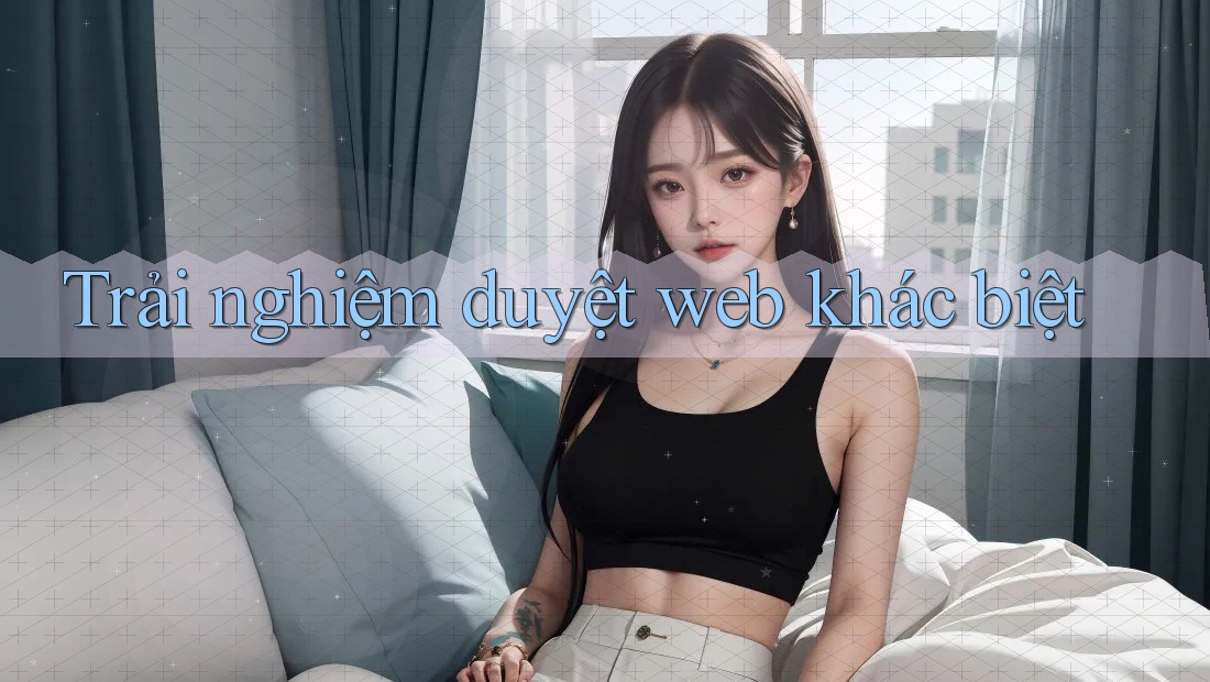 Trải nghiệm duyệt web khác biệt Trải nghiệm duyệt web khác biệt