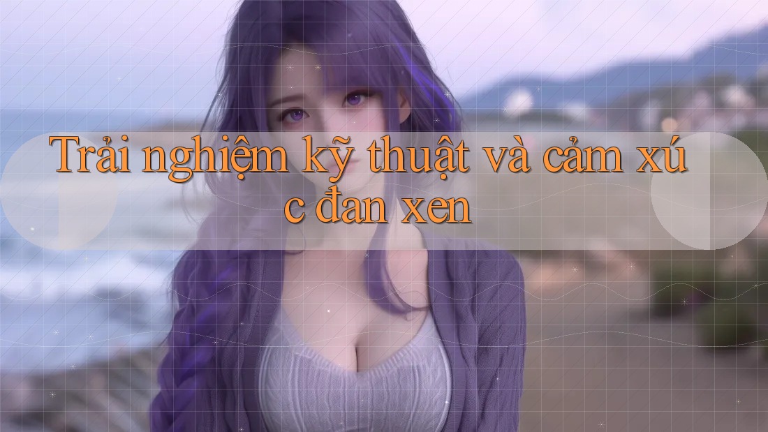 Trải nghiệm kỹ thuật và cảm xúc đan xen Trải nghiệm kỹ thuật và cảm xúc đan xen