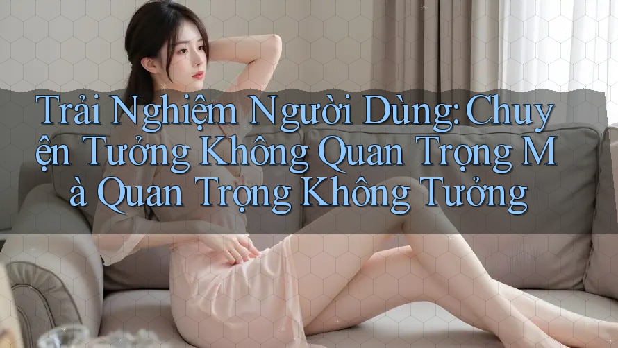 Trải Nghiệm Người Dùng: Chuyện Tưởng Không Quan Trọng Mà Quan Trọng Không Tưởng Trải Nghiệm Người Dùng: Chuyện Tưởng Không Quan Trọng Mà Quan Trọng Không Tưởng